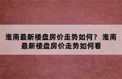 淮南最新楼盘房价走势如何？ 淮南最新楼盘房价走势如何看